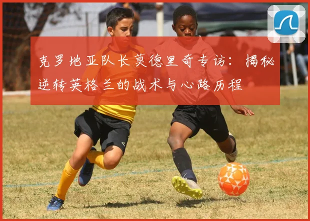 克罗地亚队长莫德里奇专访：揭秘逆转英格兰的战术与心路历程
