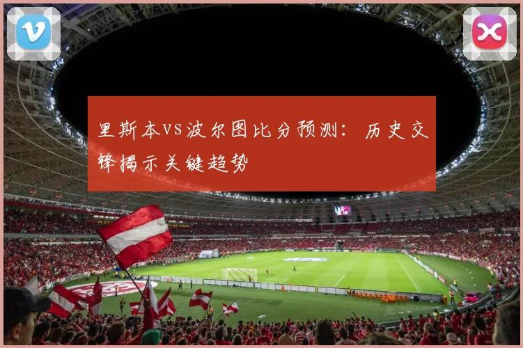 里斯本vs波尔图比分预测：历史交锋揭示关键趋势