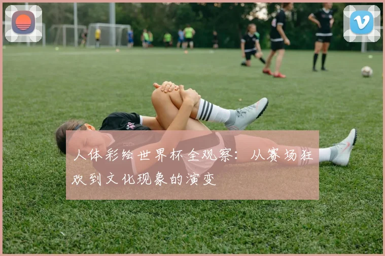 人体彩绘世界杯全观察:从赛场狂欢到文化现象的演变