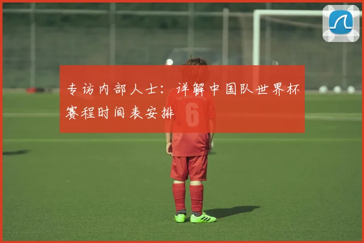 专访内部人士：详解中国队世界杯赛程时间表安排