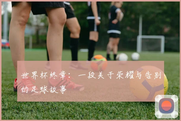 世界杯终章:一段关于荣耀与告别的足球故事