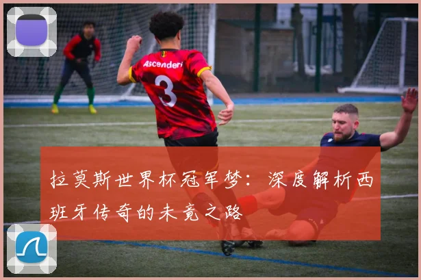 拉莫斯世界杯冠军梦：深度解析西班牙传奇的未竟之路