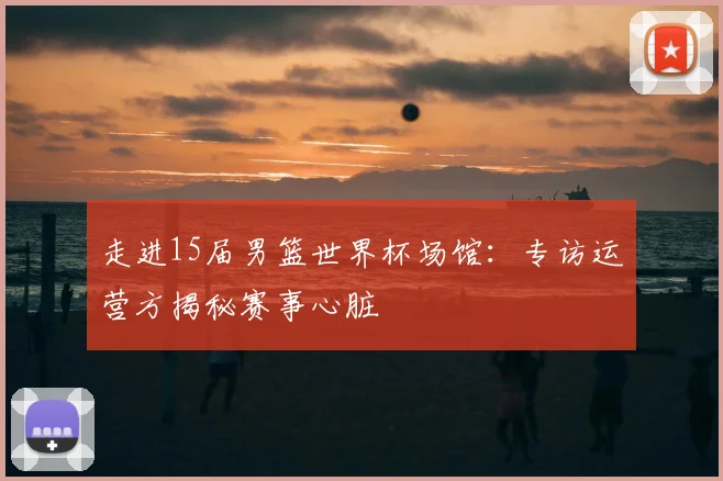 走进15届男篮世界杯场馆:专访运营方揭秘赛事心脏