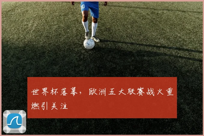 世界杯落幕,欧洲五大联赛战火重燃引关注