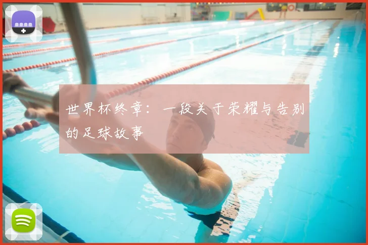 世界杯终章:一段关于荣耀与告别的足球故事