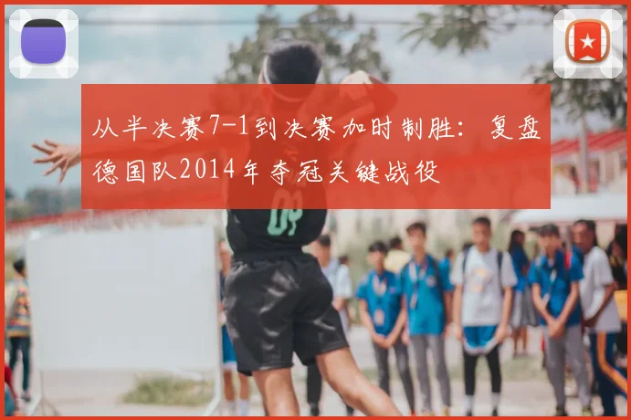 从半决赛7-1到决赛加时制胜:复盘德国队2014年夺冠关键战役