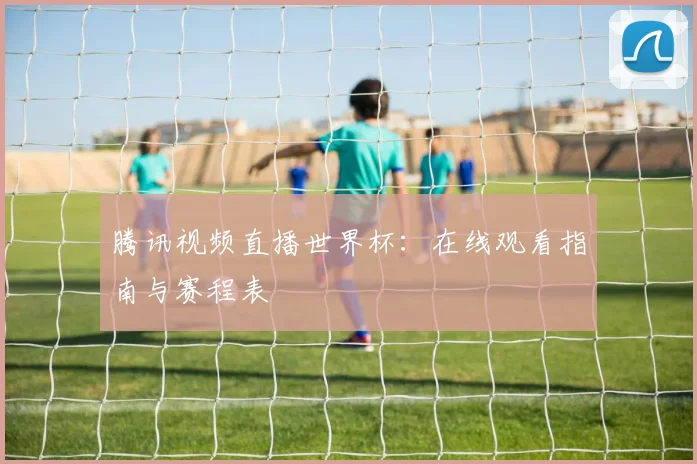 腾讯视频直播世界杯:在线观看指南与赛程表