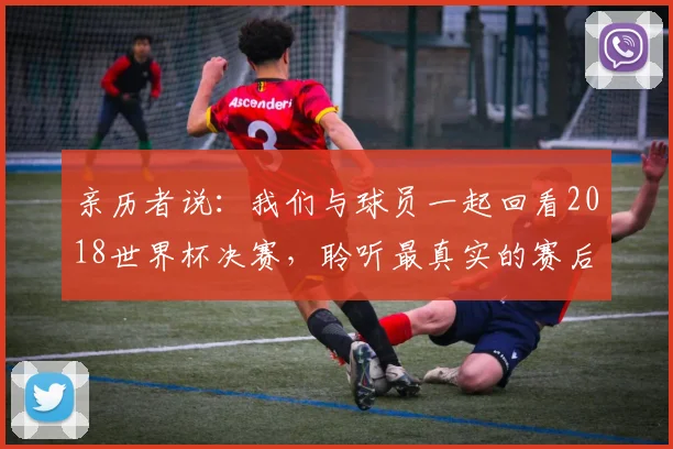 亲历者说:我们与球员一起回看2018世界杯决赛,聆听最真实的赛后感言