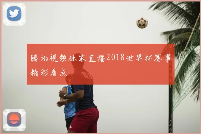 腾讯视频独家直播2018世界杯赛事精彩看点