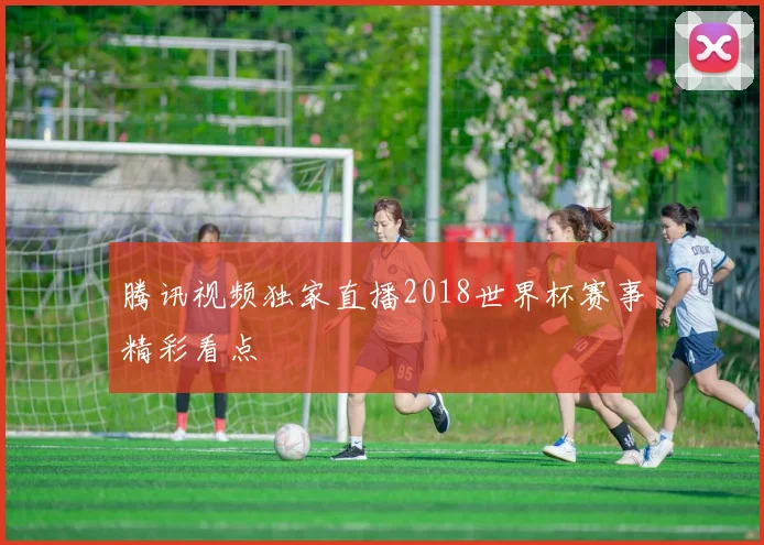 腾讯视频独家直播2018世界杯赛事精彩看点