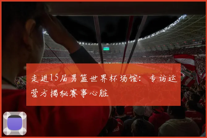 走进15届男篮世界杯场馆:专访运营方揭秘赛事心脏