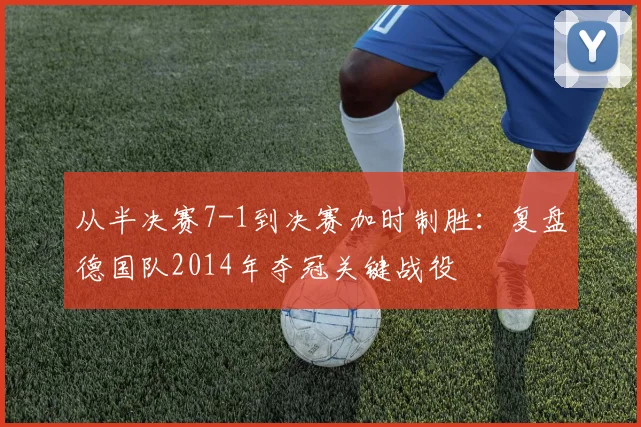 从半决赛7-1到决赛加时制胜:复盘德国队2014年夺冠关键战役