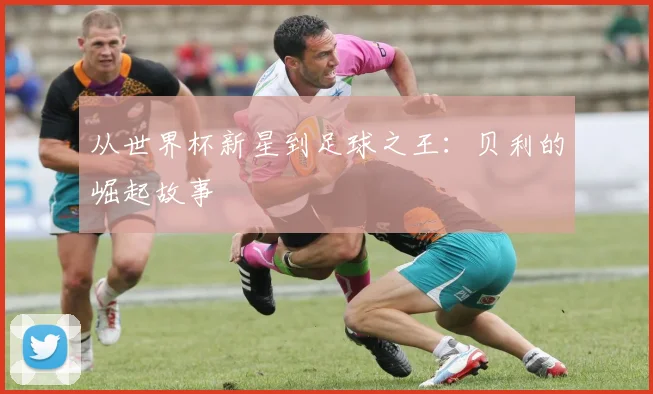 从世界杯新星到足球之王:贝利的崛起故事