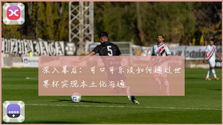 深入幕后：可口可乐谈如何通过世界杯实现本土化沟通