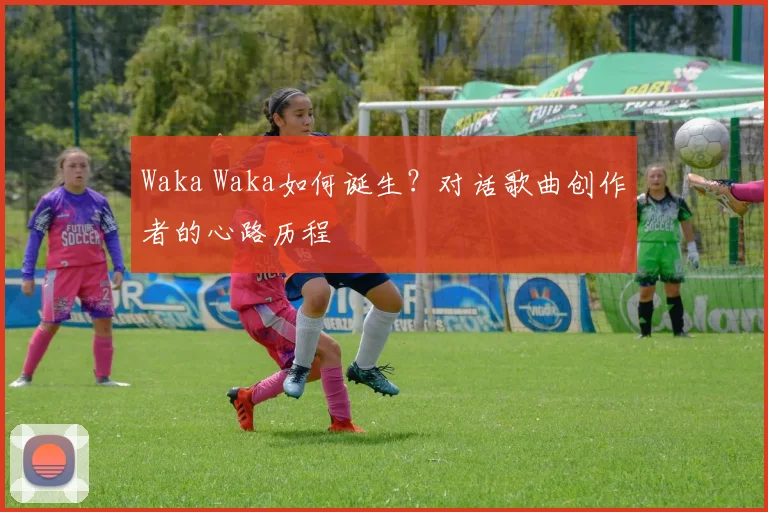 Waka Waka如何诞生?对话歌曲创作者的心路历程
