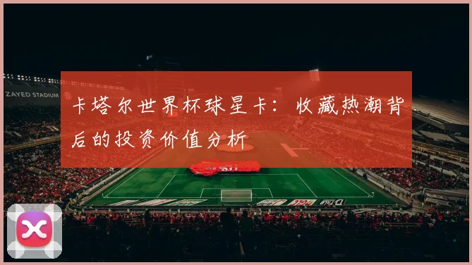 卡塔尔世界杯球星卡:收藏热潮背后的投资价值分析