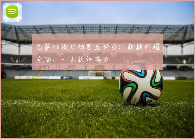 巴萨vs埃尔切赛后评分：新援闪耀全场，一人获评满分