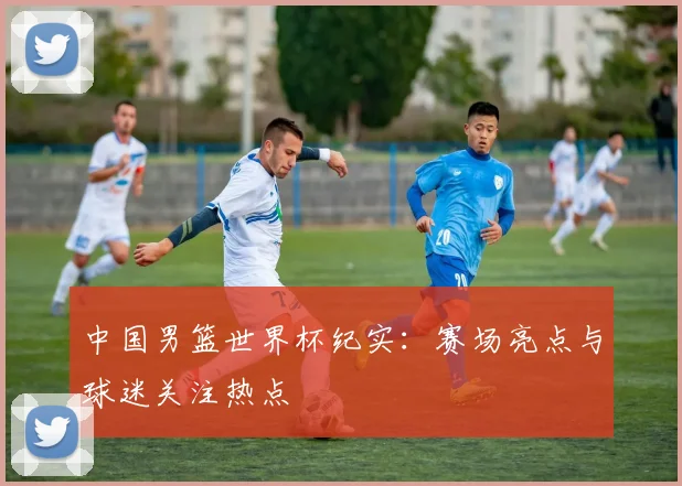 中国男篮世界杯纪实：赛场亮点与球迷关注热点