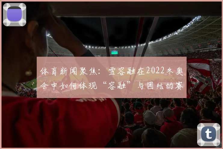 体育新闻聚焦：雪容融在2022冬奥会中如何体现“容融”与团结的赛事理念？