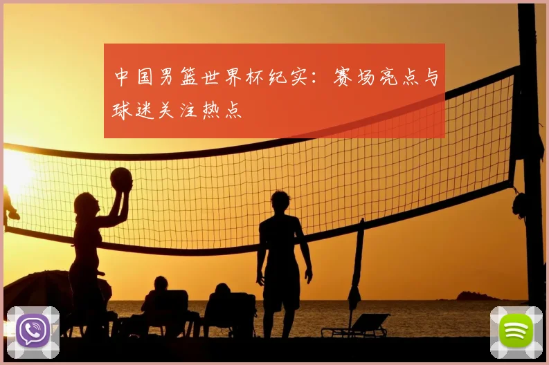 中国男篮世界杯纪实：赛场亮点与球迷关注热点
