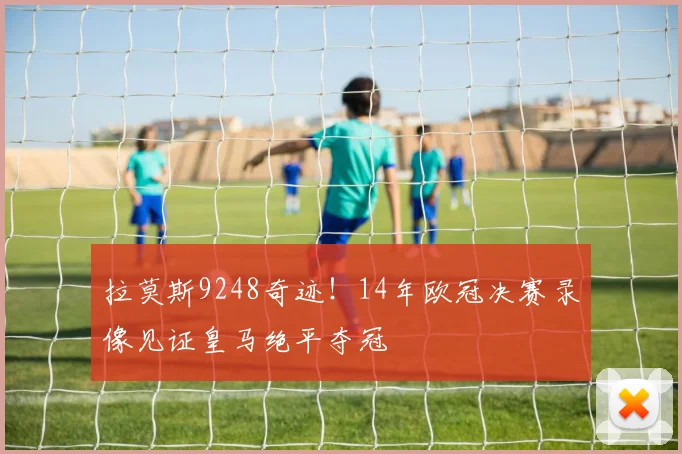 拉莫斯9248奇迹！14年欧冠决赛录像见证皇马绝平夺冠