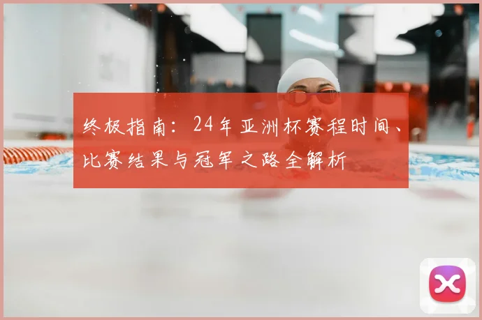 终极指南：24年亚洲杯赛程时间、比赛结果与冠军之路全解析