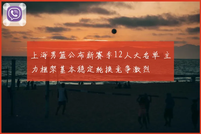 上海男篮公布新赛季12人大名单 主力框架基本稳定轮换竞争激烈