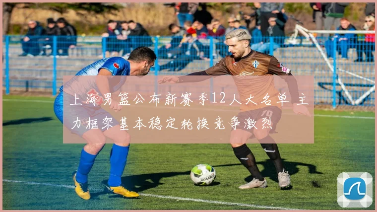 上海男篮公布新赛季12人大名单 主力框架基本稳定轮换竞争激烈