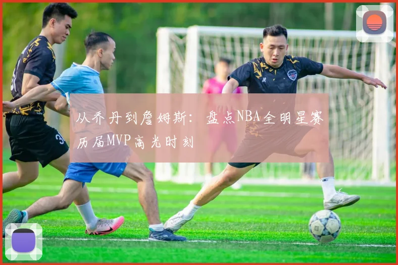 从乔丹到詹姆斯：盘点NBA全明星赛历届MVP高光时刻