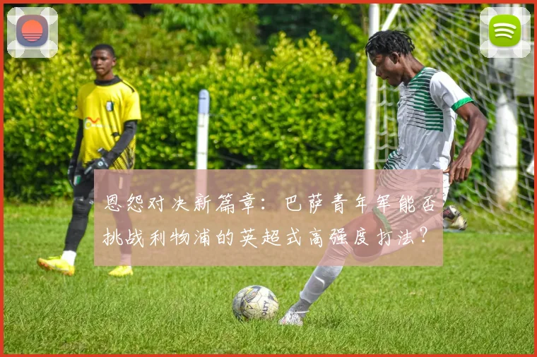 恩怨对决新篇章：巴萨青年军能否挑战利物浦的英超式高强度打法？