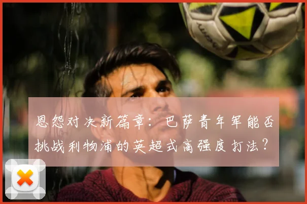 恩怨对决新篇章：巴萨青年军能否挑战利物浦的英超式高强度打法？