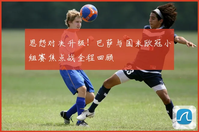 恩怨对决升级!巴萨与国米欧冠小组赛焦点战全程回顾