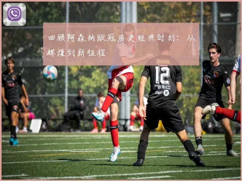 回顾阿森纳欧冠历史经典时刻：从辉煌到新征程