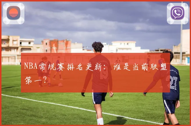 NBA常规赛排名更新：谁是当前联盟第一？