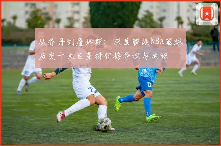 从乔丹到詹姆斯：深度解读NBA篮球历史十大巨星排行榜争议与共识