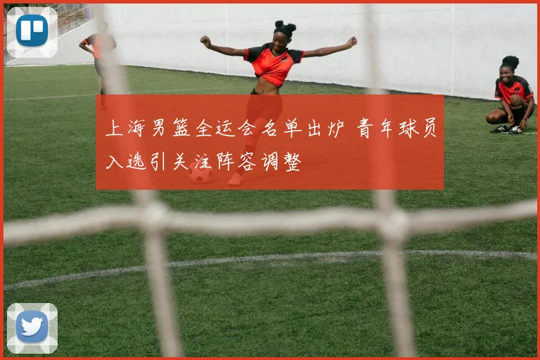 上海男篮全运会名单出炉 青年球员入选引关注阵容调整