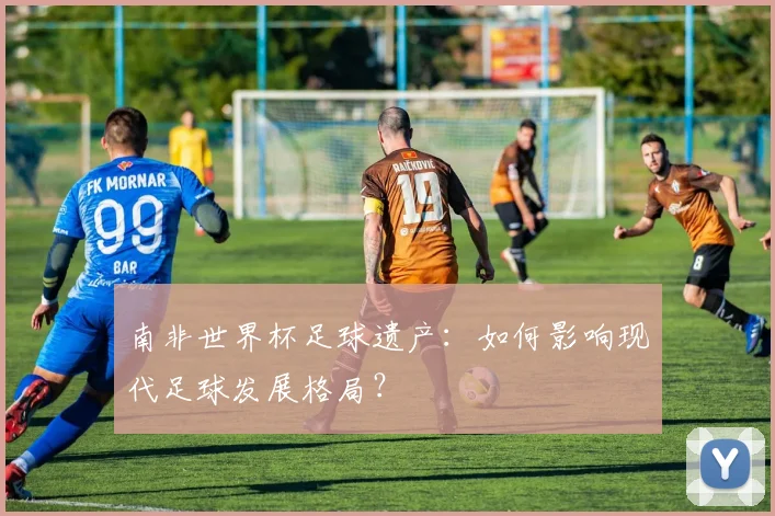 南非世界杯足球遗产：如何影响现代足球发展格局？