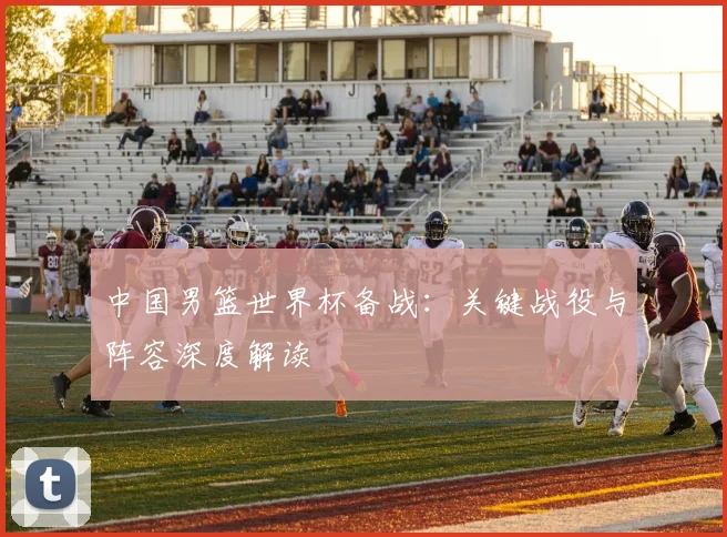 中国男篮世界杯备战：关键战役与阵容深度解读