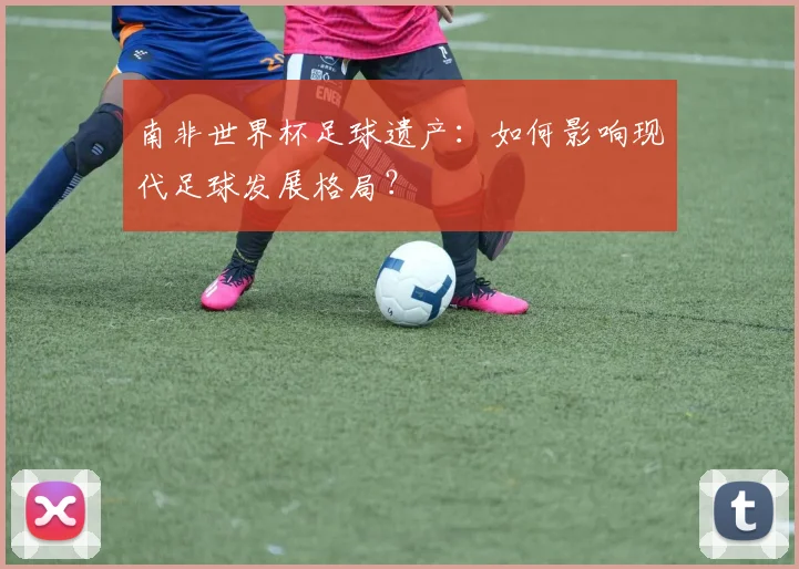 南非世界杯足球遗产：如何影响现代足球发展格局？