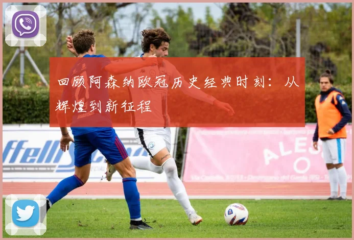 回顾阿森纳欧冠历史经典时刻：从辉煌到新征程